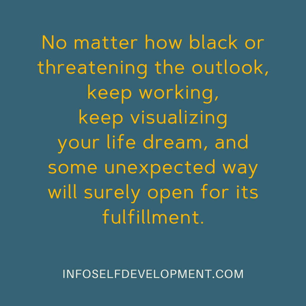 No matter how black or threatening the outlook, keep working, keep visualizing your life dream, and some unexpected way will surely open for its fulfillment.